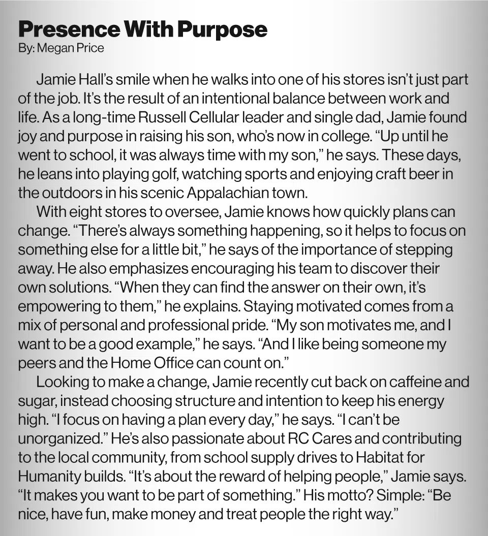 Presence With Purpose By Megan Price<br />
Jamie Hall’s smile when he walks into one of his stores isn’t just part of the job. It’s the result of an intentional balance between work and life. As a long-time Russell Cellular leader and single dad, Jamie found joy and purpose in raising his son, who’s now in college. “Up until he went to school, it was always time with my son,” he says. These days, he leans into playing golf, watching sports and enjoying craft beer in the outdoors in his scenic Appalachian town.<br />
With eight stores to oversee, Jamie knows how quickly plans can change. “There’s always something happening, so it helps to focus on something else for a little bit,” he says of the importance of stepping away. He also emphasizes encouraging his team to discover their own solutions. “When they can find the answer on their own, it’s empowering to them,” he explains. Staying motivated comes from a mix of personal and professional pride. “My son motivates me, and I want to be a good example,” he says. “And I like being someone my peers and the Home Office can count on.”<br />
Looking to make a change, Jamie recently cut back on caffeine and sugar, instead choosing structure and intention to keep his energy high. “I focus on having a plan every day,” he says. “I can’t be unorganized.” He’s also passionate about RC Cares and contributing to the local community, from school supply drives to Habitat for Humanity builds. “It’s about the reward of helping people,” Jamie says. “It makes you want to be part of something.” His motto? Simple: “Be nice, have fun, make money and treat people the right way.”