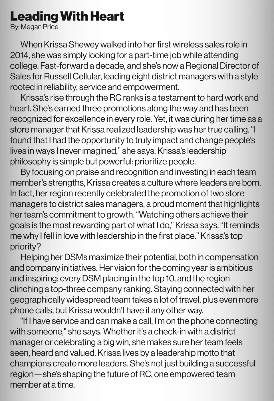 Leading With Heart By: Megan Price<br />
When Krissa Shewey walked into her first wireless sales role in 2014, she was simply looking for a part-time job while attending college. Fast-forward a decade, and she’s now a Regional Director of Sales for Russell Cellular, leading eight district managers with a style rooted in reliability, service and empowerment.<br />
Krissa’s rise through the RC ranks is a testament to hard work and heart. She’s earned three promotions along the way and has been recognized for excellence in every role. Yet, it was during her time as a store manager that Krissa realized leadership was her true calling. “I found that I had the opportunity to truly impact and change people’s lives in ways I never imagined,” she says. Krissa’s leadership philosophy is simple but powerful: prioritize people.<br />
By focusing on praise and recognition and investing in each team member’s strengths, Krissa creates a culture where leaders are born. In fact, her region recently celebrated the promotion of two store managers to district sales managers, a proud moment that highlights her team’s commitment to growth. “Watching others achieve their goals is the most rewarding part of what I do,” Krissa says. “It reminds me why I fell in love with leadership in the first place.” Krissa’s top priority?<br />
Helping her DSMs maximize their potential, both in compensation and company initiatives. Her vision for the coming year is ambitious and inspiring: every DSM placing in the top 10, and the region clinching a top-three company ranking. Staying connected with her geographically widespread team takes a lot of travel, plus even more phone calls, but Krissa wouldn’t have it any other way.<br />
"If I have service and can make a call, I'm on the phone connecting with someone," she says. Whether it’s a check-in with a district manager or celebrating a big win, she makes sure her team feels seen, heard and valued. Krissa lives by a leadership motto that champions create more leaders. She’s not just building a successful region—she’s shaping the future of RC, one empowered team member at a time.<br />
