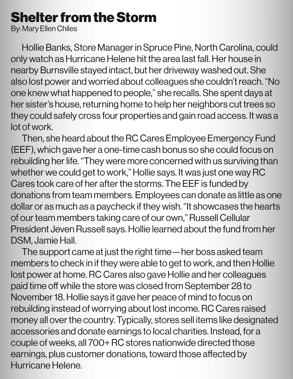 Shelter from the Storm By Mary Ellen Chiles<br />
Hollie Banks, Store Manager in Spruce Pine, North Carolina, could only watch as Hurricane Helene hit the area last fall. Her house in nearby Burnsville stayed intact, but her driveway washed out. She also lost power and worried about colleagues she couldn’t reach. “No one knew what happened to people,” she recalls. She spent days at her sister’s house, returning home to help her neighbors cut trees so they could safely cross four properties and gain road access. It was a lot of work.<br />
Then, she heard about the RC Cares Employee Emergency Fund (EEF), which gave her a one-time cash bonus so she could focus on rebuilding her life. “They were more concerned with us surviving than whether we could get to work,” Hollie says. It was just one way RC Cares took care of her after the storms. The EEF is funded by donations from team members. Employees can donate as little as one dollar or as much as a paycheck if they wish. “It showcases the hearts of our team members taking care of our own,” Russell Cellular President Jeven Russell says. Hollie learned about the fund from her DSM, Jamie Hall.<br />
The support came at just the right time—her boss asked team members to check in if they were able to get to work, and then Hollie lost power at home. RC Cares also gave Hollie and her colleagues paid time off while the store was closed from September 28 to November 18. Hollie says it gave her peace of mind to focus on rebuilding instead of worrying about lost income. RC Cares raised money all over the country. Typically, stores sell items like designated accessories and donate earnings to local charities. Instead, for a couple of weeks, all 700+ RC stores nationwide directed those earnings, plus customer donations, toward those affected by Hurricane Helene.